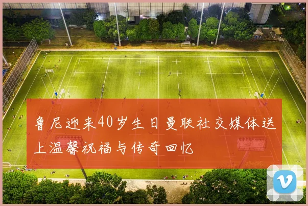 鲁尼迎来40岁生日曼联社交媒体送上温馨祝福与传奇回忆