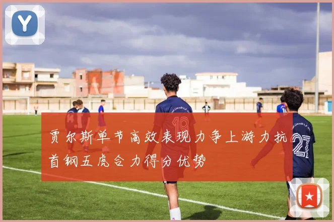 贾尔斯单节高效表现力争上游力抗首钢五虎合力得分优势