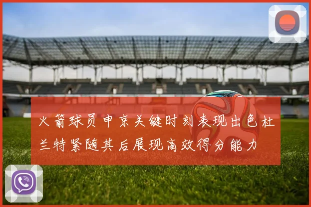 火箭球员申京关键时刻表现出色杜兰特紧随其后展现高效得分能力