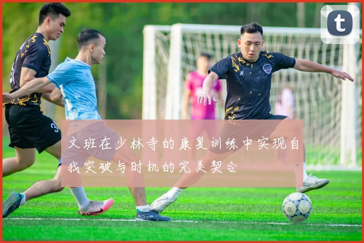文班在少林寺的康复训练中实现自我突破与时机的完美契合