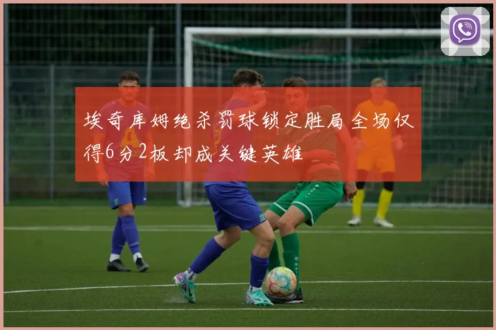 埃奇库姆绝杀罚球锁定胜局全场仅得6分2板却成关键英雄