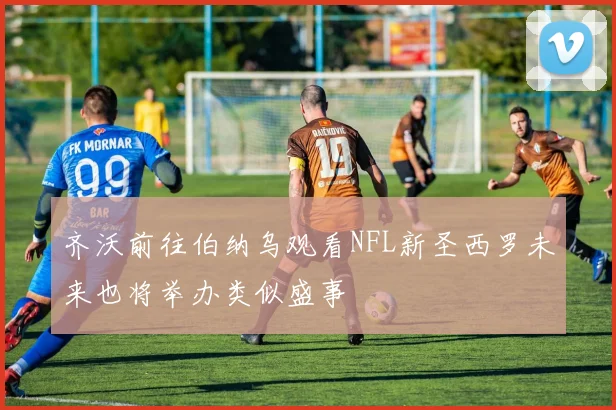 齐沃前往伯纳乌观看NFL新圣西罗未来也将举办类似盛事