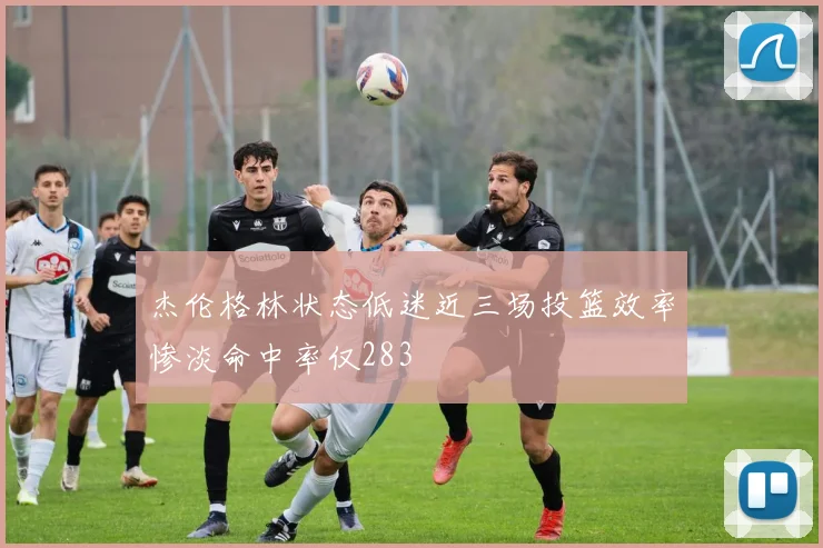 杰伦格林状态低迷近三场投篮效率惨淡命中率仅283