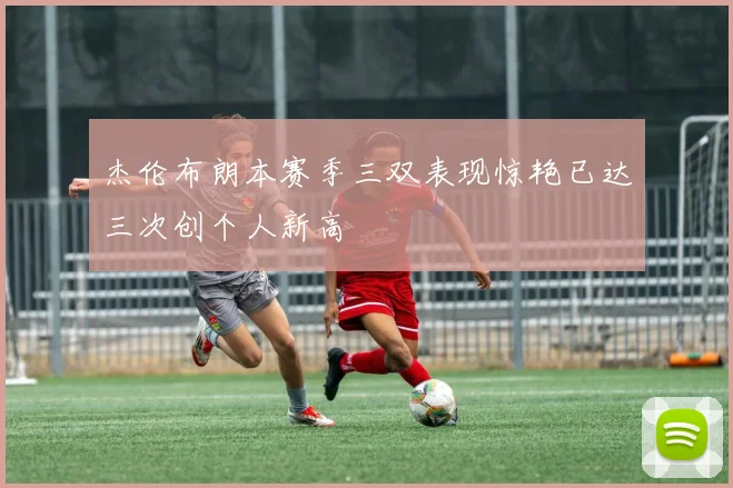 杰伦布朗本赛季三双表现惊艳已达三次创个人新高
