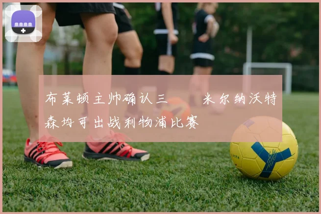 布莱顿主帅确认三笘薫米尔纳沃特森均可出战利物浦比赛