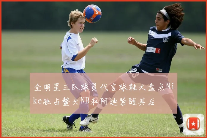 全明星三队球员代言球鞋大盘点Nike独占鳌头NB和阿迪紧随其后
