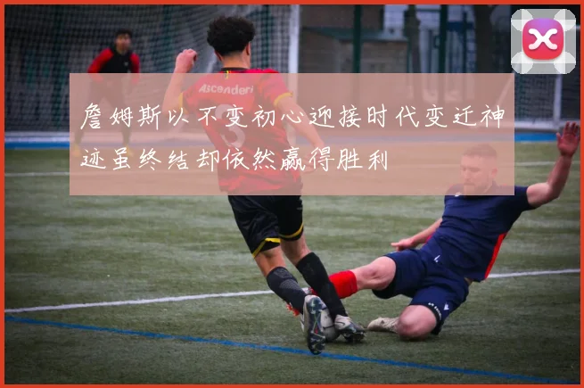 詹姆斯以不变初心迎接时代变迁神迹虽终结却依然赢得胜利