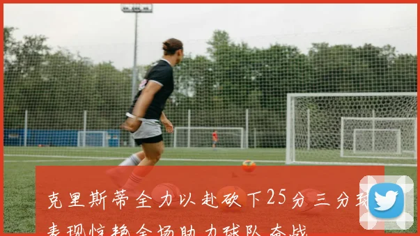 克里斯蒂全力以赴砍下25分三分球表现惊艳全场助力球队奋战