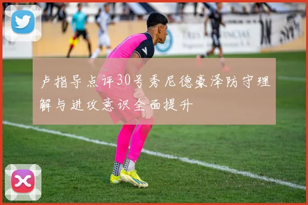 卢指导点评30号秀尼德豪泽防守理解与进攻意识全面提升
