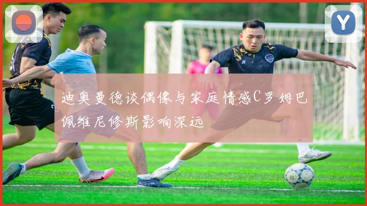迪奥曼德谈偶像与家庭情感C罗姆巴佩维尼修斯影响深远