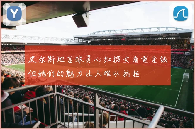 皮尔斯坦言球员心知捞女看重金钱但她们的魅力让人难以抗拒