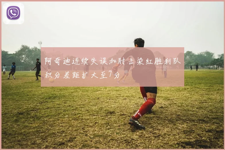 阿奇迪连续失误加肘击染红胜利队积分差距扩大至7分