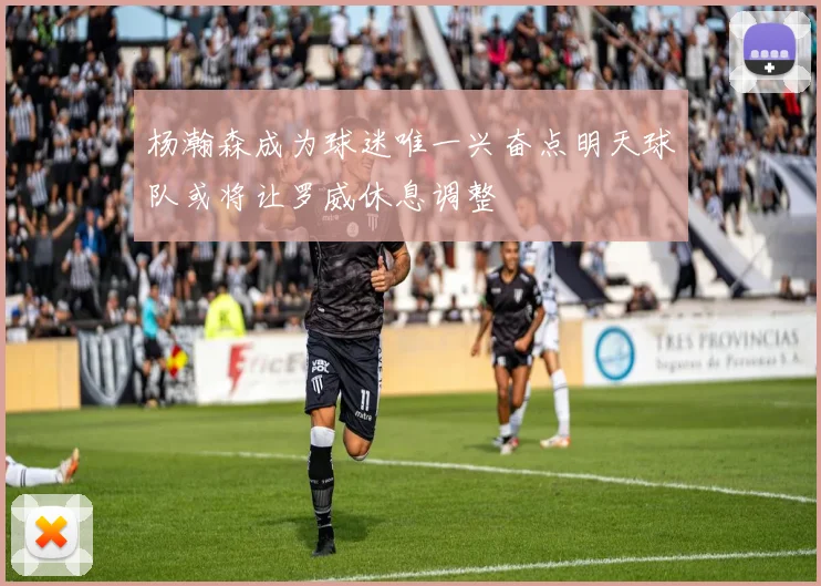 杨瀚森成为球迷唯一兴奋点明天球队或将让罗威休息调整