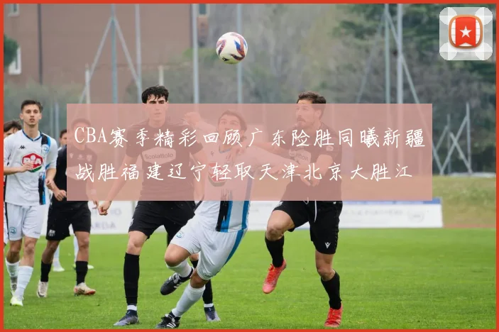 CBA赛季精彩回顾广东险胜同曦新疆战胜福建辽宁轻取天津北京大胜江苏