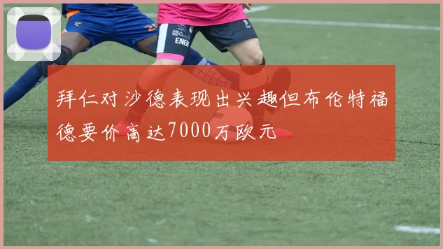 拜仁对沙德表现出兴趣但布伦特福德要价高达7000万欧元