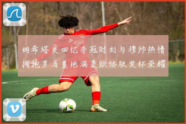 姆希塔良回忆夺冠时刻与穆帅热情拥抱罗马基地满是欧协联奖杯荣耀