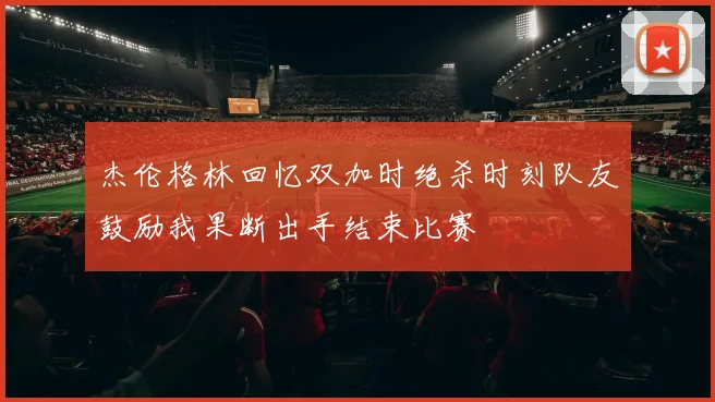 杰伦格林回忆双加时绝杀时刻队友鼓励我果断出手结束比赛